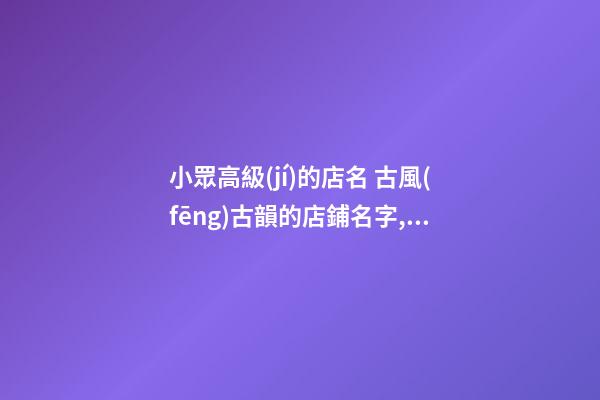 小眾高級(jí)的店名 古風(fēng)古韻的店鋪名字,起名之家